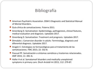 Bibliografía
 American Psychiatric Association. DSM-5 Diagnostic and Statistical Manual
of Mental Disorders.
 Guía clínica de somatizaciones. Fisterra 2011.
 Greenberg D. Somatization: Epidemiology, pathogenesis, clinical features,
medical evaluation and diagnosis. Uptodate 2017.
 Greenberg D. Somatization: Treatment and prognosis. Uptodate 2017.
 Dimsdale J. Conversion disorder in adults: Terminology, diagnosis and
diferential diagnosis. Uptodate 2017.
 Aragón E. Estrategias no farmacológicas para el tratamiento de las
somatizaciones. FMC 2015; 22: 332-8.
 Pascual PP. Somatización o síntomas somáticos y trastornos relacionados.
AMF 2015; 11: 281–6.
 Haller H et al. Somatomorf disorders and medically unexplained
symptoms in primary care. Dtsch Arztebl Int 2015; 112: 279-87.
 