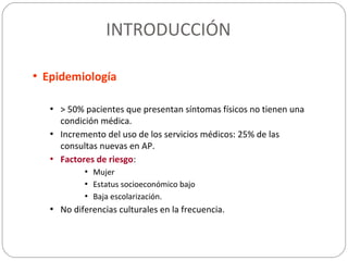 INTRODUCCIÓN
• Epidemiología
• > 50% pacientes que presentan síntomas físicos no tienen una
condición médica.
• Incremento del uso de los servicios médicos: 25% de las
consultas nuevas en AP.
• Factores de riesgo:
• Mujer
• Estatus socioeconómico bajo
• Baja escolarización.
• No diferencias culturales en la frecuencia.
 