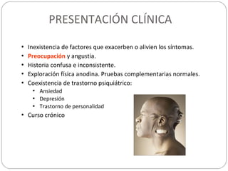 PRESENTACIÓN CLÍNICA
• Inexistencia de factores que exacerben o alivien los síntomas.
• Preocupación y angustia.
• Historia confusa e inconsistente.
• Exploración física anodina. Pruebas complementarias normales.
• Coexistencia de trastorno psiquiátrico:
• Ansiedad
• Depresión
• Trastorno de personalidad
• Curso crónico
 