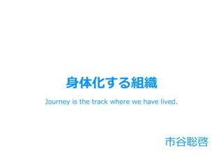市⾕聡啓
Journey is the track where we have lived.
⾝体化する組織
 