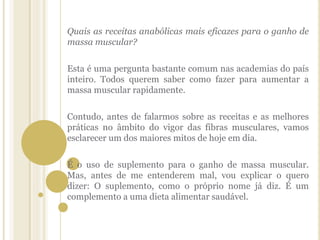 Quais as receitas anabólicas mais eficazes para o ganho de
massa muscular?
Esta é uma pergunta bastante comum nas academias do país
inteiro. Todos querem saber como fazer para aumentar a
massa muscular rapidamente.
Contudo, antes de falarmos sobre as receitas e as melhores
práticas no âmbito do vigor das fibras musculares, vamos
esclarecer um dos maiores mitos de hoje em dia.
É o uso de suplemento para o ganho de massa muscular.
Mas, antes de me entenderem mal, vou explicar o quero
dizer: O suplemento, como o próprio nome já diz. É um
complemento a uma dieta alimentar saudável.
 