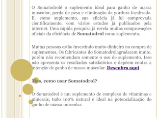 O Somatodrolé o suplemento ideal para ganho de massa
muscular, perda de peso e eliminação da gordura localizada.
E, como suplemento, sua eficácia já foi comprovada
cientificamente, com vários estudos já publicados pela
internet. Uma rápida pesquisa já revela muitas comprovações
oficiais da eficiência de Somatodrol como suplemento.
Muitas pessoas estão investindo muito dinheiro na compra de
suplementos. Os fabricantes do Somatodrolagradecem muito,
porém não recomendam somente o uso de suplemento. Isso
não apresenta os resultados satisfatórios e depõem contra a
intenção de ganho de massa muscular. Descubra aqui
Mas, como usar Somatodrol?
O Somatodrol é um suplemento de complexo de vitaminas e
minerais, tudo 100% natural e ideal na potencialização do
ganho de massa muscular.
 