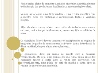 Para o efeito pleno do aumento da massa muscular, da perda de peso
e eliminação das gordurinhas localizadas, a recomendação é clara.
Vamos iniciar como uma dieta saudável. Uma receita anabólica com
alimentos ricos em proteínas e carboidratos, frutas e verduras
frescas.
Além da dieta, vamos adotar uma rotina de trabalho com menos
estresse, maior tempo de descanso e, ao menos, 8 horas diárias de
sono.
Os exercícios físicos devem também ser incorporados ao regime do
programa de ganho de massa muscular.Pronto, com a introdução da
dieta saudável, chegou a hora do suplemento.
O Somatodrol deve ser usado de acordo com a dosagem
recomendada. Ou seja, duas pílulas por dia. Uma pílula antes dos
exercícios físicos e outra após a rotina dos exercícios. Ou,
alternativamente, uma pílula no café da manhã e outra após as
rotinas de exercícios na academia.
 