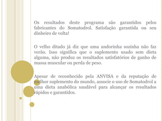 Os resultados deste programa são garantidos pelos
fabricantes do Somatodrol. Satisfação garantida ou seu
dinheiro de volta!
O velho ditado já diz que uma andorinha sozinha não faz
verão. Isso significa que o suplemento usado sem dieta
alguma, não produz os resultados satisfatórios de ganho de
massa muscular ou perda de peso.
Apesar de reconhecido pela ANVISA e da reputação de
melhor suplemento do mundo, associe o uso de Somatodrol a
uma dieta anabólica saudável para alcançar os resultados
rápidos e garantidos.
 