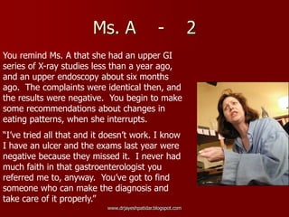 Ms. A - 2
You remind Ms. A that she had an upper GI
series of X-ray studies less than a year ago,
and an upper endoscopy about six months
ago. The complaints were identical then, and
the results were negative. You begin to make
some recommendations about changes in
eating patterns, when she interrupts.
“I’ve tried all that and it doesn’t work. I know
I have an ulcer and the exams last year were
negative because they missed it. I never had
much faith in that gastroenterologist you
referred me to, anyway. You’ve got to find
someone who can make the diagnosis and
take care of it properly.”
www.drjayeshpatidar.blogspot.com
 