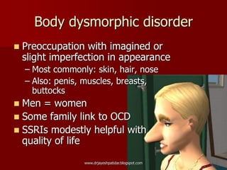 Body dysmorphic disorder
 Preoccupation with imagined or
slight imperfection in appearance
– Most commonly: skin, hair, nose
– Also: penis, muscles, breasts,
buttocks
 Men = women
 Some family link to OCD
 SSRIs modestly helpful with
quality of life
www.drjayeshpatidar.blogspot.com
 