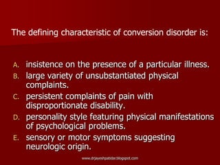 A. insistence on the presence of a particular illness.
B. large variety of unsubstantiated physical
complaints.
C. persistent complaints of pain with
disproportionate disability.
D. personality style featuring physical manifestations
of psychological problems.
E. sensory or motor symptoms suggesting
neurologic origin.
The defining characteristic of conversion disorder is:
www.drjayeshpatidar.blogspot.com
 