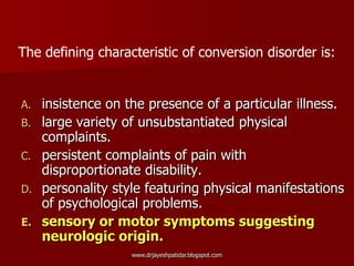 A. insistence on the presence of a particular illness.
B. large variety of unsubstantiated physical
complaints.
C. persistent complaints of pain with
disproportionate disability.
D. personality style featuring physical manifestations
of psychological problems.
E. sensory or motor symptoms suggesting
neurologic origin.
The defining characteristic of conversion disorder is:
www.drjayeshpatidar.blogspot.com
 