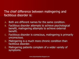 A. Both are different names for the same condition.
B. Factitious disorder attempts to achieve psychological
benefit, malingering attempts to achieve external
benefit.
C. Factitious disorder is conscious, malingering is primarily
unconscious.
D. Malingering is a much more chronic condition than
factitious disorder.
E. Malingering patients complain of a wider variety of
symptoms.
The chief difference between malingering and
factitious disorder is:
www.drjayeshpatidar.blogspot.com
 