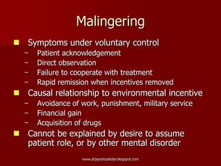 Malingering
 Symptoms under voluntary control
− Patient acknowledgement
− Direct observation
− Failure to cooperate with treatment
− Rapid remission when incentives removed
 Causal relationship to environmental incentive
− Avoidance of work, punishment, military service
− Financial gain
− Acquisition of drugs
 Cannot be explained by desire to assume
patient role, or by other mental disorder
www.drjayeshpatidar.blogspot.com
 
