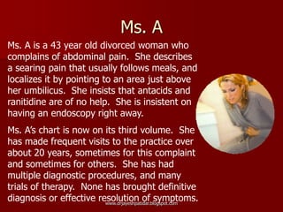 Ms. A
Ms. A is a 43 year old divorced woman who
complains of abdominal pain. She describes
a searing pain that usually follows meals, and
localizes it by pointing to an area just above
her umbilicus. She insists that antacids and
ranitidine are of no help. She is insistent on
having an endoscopy right away.
Ms. A’s chart is now on its third volume. She
has made frequent visits to the practice over
about 20 years, sometimes for this complaint
and sometimes for others. She has had
multiple diagnostic procedures, and many
trials of therapy. None has brought definitive
diagnosis or effective resolution of symptoms.www.drjayeshpatidar.blogspot.com
 