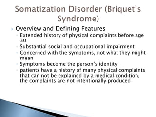  Overview and Defining Features 
◦ Extended history of physical complaints before age 
30 
◦ Substantial social and occupational impairment 
◦ Concerned with the symptoms, not what they might 
mean 
◦ Symptoms become the person’s identity 
◦ patients have a history of many physical complaints 
that can not be explained by a medical condition, 
the complaints are not intentionally produced 
 