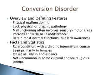  Overview and Defining Features 
◦ Physical malfunctioning 
◦ Lack physical or organic pathology 
◦ Malfunctioning often involves sensory-motor areas 
◦ Persons show “la belle indifference” 
◦ Retain most normal functions, but lack awareness 
 Facts and Statistics 
◦ Rare condition, with a chronic intermittent course 
◦ Seen primarily in females 
◦ Onset usually in adolescence 
◦ Not uncommon in some cultural and/or religious 
groups 
 