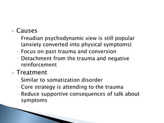  Causes 
◦ Freudian psychodynamic view is still popular 
(anxiety converted into physical symptoms) 
◦ Focus on past trauma and conversion 
◦ Detachment from the trauma and negative 
reinforcement 
 Treatment 
◦ Similar to somatization disorder 
◦ Core strategy is attending to the trauma 
◦ Reduce supportive consequences of talk about 
symptoms 
 