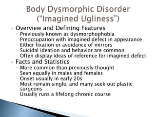  Overview and Defining Features 
◦ Previously known as dysmorphophobia 
◦ Preoccupation with imagined defect in appearance 
◦ Either fixation or avoidance of mirrors 
◦ Suicidal ideation and behavior are common 
◦ Often display ideas of reference for imagined defect 
 Facts and Statistics 
◦ More common than previously thought 
◦ Seen equally in males and females 
◦ Onset usually in early 20s 
◦ Most remain single, and many seek out plastic 
surgeons 
◦ Usually runs a lifelong chronic course 
 