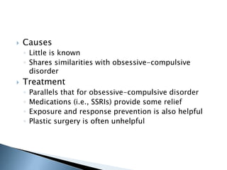 Causes 
◦ Little is known 
◦ Shares similarities with obsessive-compulsive 
disorder 
 Treatment 
◦ Parallels that for obsessive-compulsive disorder 
◦ Medications (i.e., SSRIs) provide some relief 
◦ Exposure and response prevention is also helpful 
◦ Plastic surgery is often unhelpful 
 