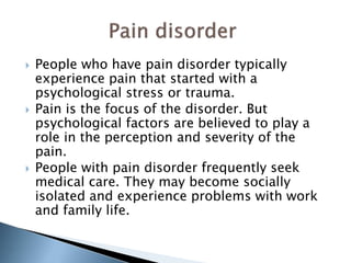  People who have pain disorder typically 
experience pain that started with a 
psychological stress or trauma. 
 Pain is the focus of the disorder. But 
psychological factors are believed to play a 
role in the perception and severity of the 
pain. 
 People with pain disorder frequently seek 
medical care. They may become socially 
isolated and experience problems with work 
and family life. 
 