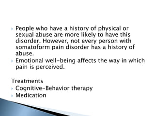  People who have a history of physical or 
sexual abuse are more likely to have this 
disorder. However, not every person with 
somatoform pain disorder has a history of 
abuse. 
 Emotional well-being affects the way in which 
pain is perceived. 
Treatments 
 Cognitive-Behavior therapy 
 Medication 
 