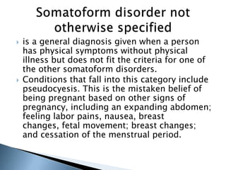  is a general diagnosis given when a person 
has physical symptoms without physical 
illness but does not fit the criteria for one of 
the other somatoform disorders. 
 Conditions that fall into this category include 
pseudocyesis. This is the mistaken belief of 
being pregnant based on other signs of 
pregnancy, including an expanding abdomen; 
feeling labor pains, nausea, breast 
changes, fetal movement; breast changes; 
and cessation of the menstrual period. 
 