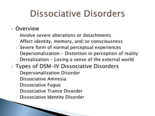  Overview 
◦ Involve severe alterations or detachments 
◦ Affect identity, memory, and/or consciousness 
◦ Severe form of normal perceptual experiences 
◦ Depersonalization – Distortion in perception of reality 
◦ Derealization – Losing a sense of the external world 
 Types of DSM-IV Dissociative Disorders 
◦ Depersonalization Disorder 
◦ Dissociative Amnesia 
◦ Dissociative Fugue 
◦ Dissociative Trance Disorder 
◦ Dissociative Identity Disorder 
 