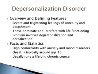  Overview and Defining Features 
◦ Severe and frightening feelings of unreality and 
detachment 
◦ These dominate and interfere with life functioning 
◦ Problem involves depersonalization and 
derealization 
 Facts and Statistics 
◦ High comorbidity with anxiety and mood disorders 
◦ Onset is typically around age 16 
◦ Usually runs a lifelong chronic course 
 