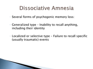 ◦ Several forms of psychogenic memory loss: 
◦ Generalized type – Inability to recall anything, 
including their identity 
◦ Localized or selective type – Failure to recall specific 
(usually traumatic) events 
 