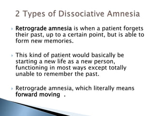  Retrograde amnesia is when a patient forgets 
their past, up to a certain point, but is able to 
form new memories. 
 This kind of patient would basically be 
starting a new life as a new person, 
functioning in most ways except totally 
unable to remember the past. 
 Retrograde amnesia, which literally means 
forward moving . 
 