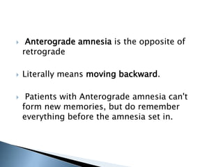  Anterograde amnesia is the opposite of 
retrograde 
 Literally means moving backward. 
 Patients with Anterograde amnesia can't 
form new memories, but do remember 
everything before the amnesia set in. 
 