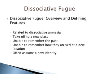  Dissociative Fugue: Overview and Defining 
Features 
◦ Related to dissociative amnesia 
◦ Take off to a new place 
◦ Unable to remember the past 
◦ Unable to remember how they arrived at a new 
location 
◦ Often assume a new identity 
 