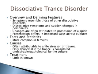  Overview and Defining Features 
◦ Symptoms resemble those of other dissociative 
disorders 
◦ Dissociative symptoms and sudden changes in 
personality 
◦ Changes are often attributed to possession of a spirit 
◦ Presentation differs in important ways across cultures 
 Facts and Statistics 
◦ More common in females 
 Causes 
◦ Often attributable to a life stressor or trauma 
◦ Only abnormal if the trance is considered 
undesirable/pathological by the culture 
 Treatment 
◦ Little is known 
 