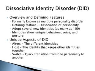  Overview and Defining Features 
◦ Formerly known as multiple personality disorder 
◦ Defining feature – Dissociation of personality 
◦ Adopt several new identities (as many as 100) 
◦ Identities show unique behaviors, voice, and 
posture 
 Unique Aspects of DID 
◦ Alters – The different identities 
◦ Host – The identity that keeps other identities 
together 
◦ Switch – Quick transition from one personality to 
another 
 