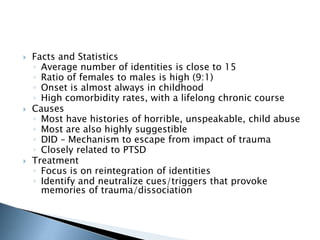  Facts and Statistics 
◦ Average number of identities is close to 15 
◦ Ratio of females to males is high (9:1) 
◦ Onset is almost always in childhood 
◦ High comorbidity rates, with a lifelong chronic course 
 Causes 
◦ Most have histories of horrible, unspeakable, child abuse 
◦ Most are also highly suggestible 
◦ DID – Mechanism to escape from impact of trauma 
◦ Closely related to PTSD 
 Treatment 
◦ Focus is on reintegration of identities 
◦ Identify and neutralize cues/triggers that provoke 
memories of trauma/dissociation 
 