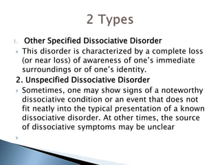 1. Other Specified Dissociative Disorder 
 This disorder is characterized by a complete loss 
(or near loss) of awareness of one’s immediate 
surroundings or of one’s identity. 
2. Unspecified Dissociative Disorder 
 Sometimes, one may show signs of a noteworthy 
dissociative condition or an event that does not 
fit neatly into the typical presentation of a known 
dissociative disorder. At other times, the source 
of dissociative symptoms may be unclear 
 
 