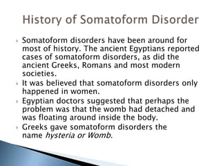  Somatoform disorders have been around for 
most of history. The ancient Egyptians reported 
cases of somatoform disorders, as did the 
ancient Greeks, Romans and most modern 
societies. 
 It was believed that somatoform disorders only 
happened in women. 
 Egyptian doctors suggested that perhaps the 
problem was that the womb had detached and 
was floating around inside the body. 
 Greeks gave somatoform disorders the 
name hysteria or Womb. 
 