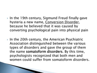  In the 19th century, Sigmund Freud finally gave 
hysteria a new name, Conversion Disorder, 
because he believed that it was caused by 
converting psychological pain into physical pain 
 In the 20th century, the American Psychiatric 
Association distinguished between the various 
types of disorders and gave the group of them 
the name somatoform disorders. By this time, 
psychologists recognized that both men and 
women could suffer from somatoform disorders. 
 