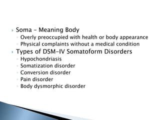  Soma – Meaning Body 
◦ Overly preoccupied with health or body appearance 
◦ Physical complaints without a medical condition 
 Types of DSM-IV Somatoform Disorders 
◦ Hypochondriasis 
◦ Somatization disorder 
◦ Conversion disorder 
◦ Pain disorder 
◦ Body dysmorphic disorder 
 