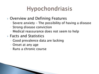  Overview and Defining Features 
◦ Severe anxiety – The possibility of having a disease 
◦ Strong disease conviction 
◦ Medical reassurance does not seem to help 
 Facts and Statistics 
◦ Good prevalence data are lacking 
◦ Onset at any age 
◦ Runs a chronic course 
 
