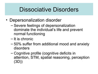 Dissociative Disorders
• Depersonalization disorder
  – Severe feelings of depersonalization
    dominate the individual’s life and prevent
    normal functioning
  – It is chronic
  – 50% suffer from additional mood and anxiety
    disorders
  – Cognitive profile (cognitive deficits in
    attention, STM, spatial reasoning, perception
    (3D))
 