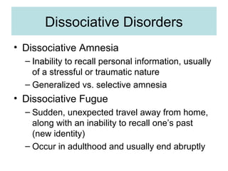 Dissociative Disorders
• Dissociative Amnesia
  – Inability to recall personal information, usually
    of a stressful or traumatic nature
  – Generalized vs. selective amnesia
• Dissociative Fugue
  – Sudden, unexpected travel away from home,
    along with an inability to recall one’s past
    (new identity)
  – Occur in adulthood and usually end abruptly
 
