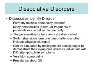 Dissociative Disorders
• Dissociative Identity Disorder
  – Formerly multiple personality disorder
  – Many personalities (alters) or fragments of
    personalities coexist within one body
  – The personalities or fragments are dissociated
  – Switch (transition form one personality to another,
    includes physical changes)
  – Can be simulated by malingers are usually eager to
    demonstrate their symptoms whereas individuals with
    DID attempt to hide symptoms
  – Very high comorbidity
  – Prevalence about 3%
 