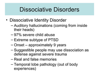 Dissociative Disorders
• Dissociative Identity Disorder
  – Auditory hallucinations (coming from inside
    their heads)
  – 97% severe child abuse
  – Extreme subtype of PTSD
  – Onset – approximately 9 years
  – Suggestible people may use dissociation as
    defense against severe trauma
  – Real and false memories
  – Temporal lobe pathology (out of body
    experiences)
 