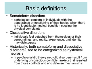 Basic definitions
• Somatoform disorders
  – pathological concern of individuals with the
    appearance or functioning of their bodies when there
    is no identifiable medical condition causing the
    physical complaints
• Dissociative disorders
  – individuals feel detached from themselves or their
    surroundings, and reality, experience, and identity
    may disintegrate
• Historically, both somatoform and dissociative
  disorders used to be categorized as hysterical
  neurosis
  – in psychoanalytic theory neurotic disorders result from
    underlying unconscious conflicts, anxiety that resulted
    from those conflicts and ego defense mechanisms
 