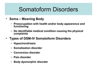 Somatoform Disorders
• Soma – Meaning Body
  – Preoccupation with health and/or body appearance and
    functioning
  – No identifiable medical condition causing the physical
    complaints
• Types of DSM-IV Somatoform Disorders
  – Hypochondriasis
  – Somatization disorder
  – Conversion disorder
  – Pain disorder
  – Body dysmorphic disorder
 