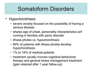 Somatoform Disorders
• Hypochondriasis
  – severe anxiety focused on the possibility of having a
    serious disease
  – shares age of onset, personality characteristics anf
    running in families with panic disorder
  – illness phobia vs. hypochondriasis
  – 60% of patients with illness phobia develop
    hypochondriasis
  – 1% to 14% of medical patients
  – treatment usually invoves cognitive-behavioral
    therapy and general stress management treatment
    (gain retained after 1 year follow-up)
 