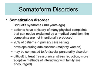 Somatoform Disorders
• Somatization disorder
  – Briquet’s syndrome (100 years ago)
  – patients have a history of many physical complaints
    that can not be explained by a medical condition, the
    complaints are not intentionally produced
  – 20% of patients in primary care setting
  – develops during adolescence (majority women)
  – may be connected to Antisocial personality disorder
  – difficult to treat (reassurance, stress reduction, more
    adoptive methods of interacting with family are
    encouraged)
 