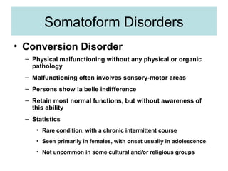 Somatoform Disorders
• Conversion Disorder
  – Physical malfunctioning without any physical or organic
    pathology
  – Malfunctioning often involves sensory-motor areas
  – Persons show la belle indifference
  – Retain most normal functions, but without awareness of
    this ability
  – Statistics
     • Rare condition, with a chronic intermittent course
     • Seen primarily in females, with onset usually in adolescence
     • Not uncommon in some cultural and/or religious groups
 