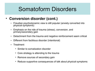 Somatoform Disorders
• Conversion disorder (cont.)
  – Freudian psychodynamic view is still popular (anxiety converted into
    physical symptoms)
  – Emphasis on the role of trauma (stress), conversion, and
    primary/secondary gain
  – Detachment from the trauma and negative reinforcement seem critical
  – Different from factitious disorder (intentional)
  – Treatment
      • Similar to somatization disorder
      • Core strategy is attending to the trauma
      • Remove sources of secondary gain
      • Reduce supportive consequences of talk about physical symptoms
 