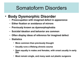 Somatoform Disorders
• Body Dysmorphic Disorder
  – Preoccupation with imagined defect in appearance
  – Either fixation or avoidance of mirrors
  – Previously known as dysmorphophobia
  – Suicidal ideation and behavior are common
  – Often display ideas of reference for imagined defect
  – Statistics
     • More common than previously thought
     • Usually runs a lifelong chronic course
     • Seen equally in males and females, with onset usually in early
       20s
     • Most remain single, and many seek out plastic surgeons
 