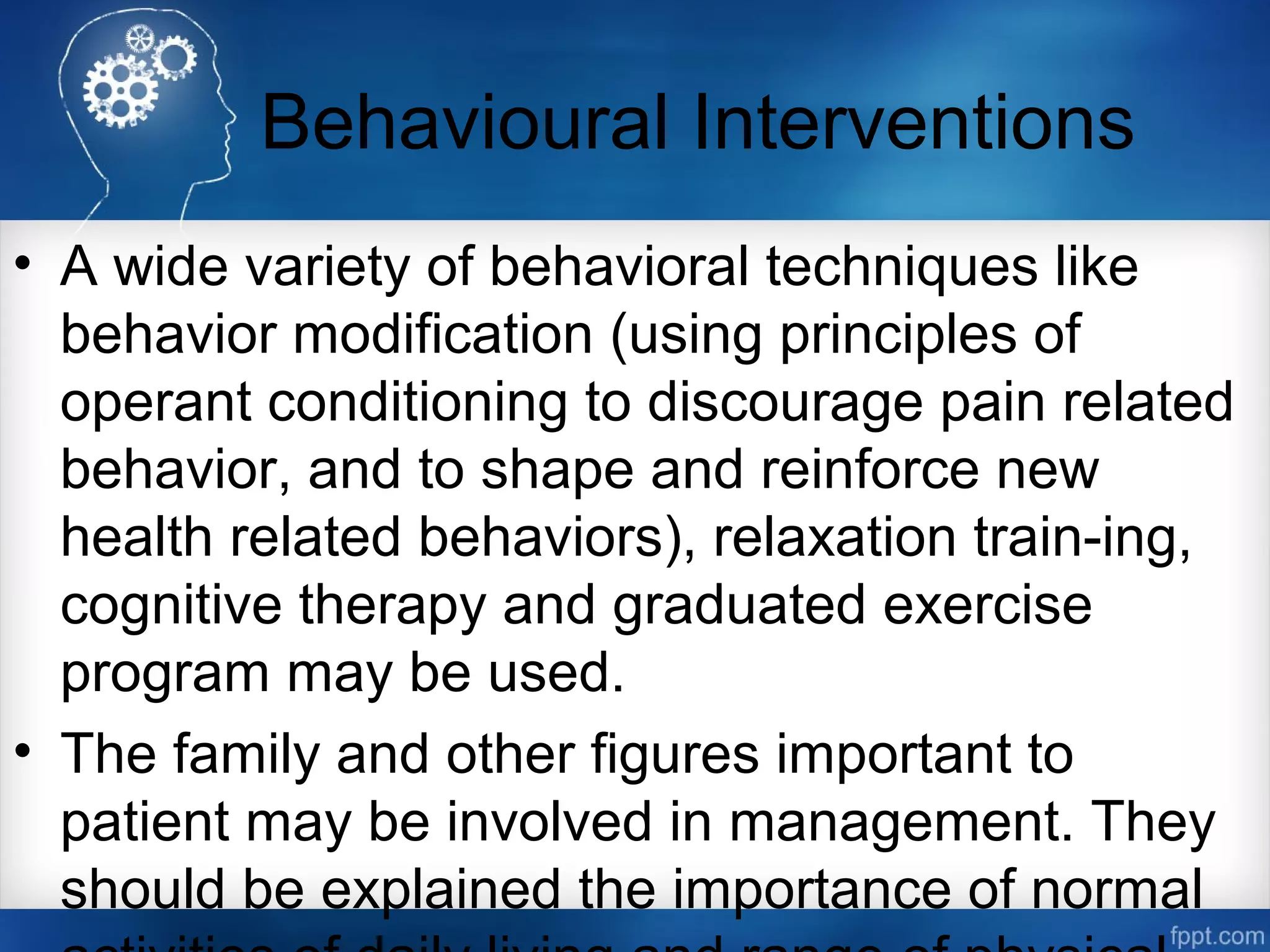 Behavioural Interventions
• A wide variety of behavioral techniques like
behavior modification (using principles of
operant conditioning to discourage pain related
behavior, and to shape and reinforce new
health related behaviors), relaxation train-ing,
cognitive therapy and graduated exercise
program may be used.
• The family and other figures important to
patient may be involved in management. They
should be explained the importance of normal
 