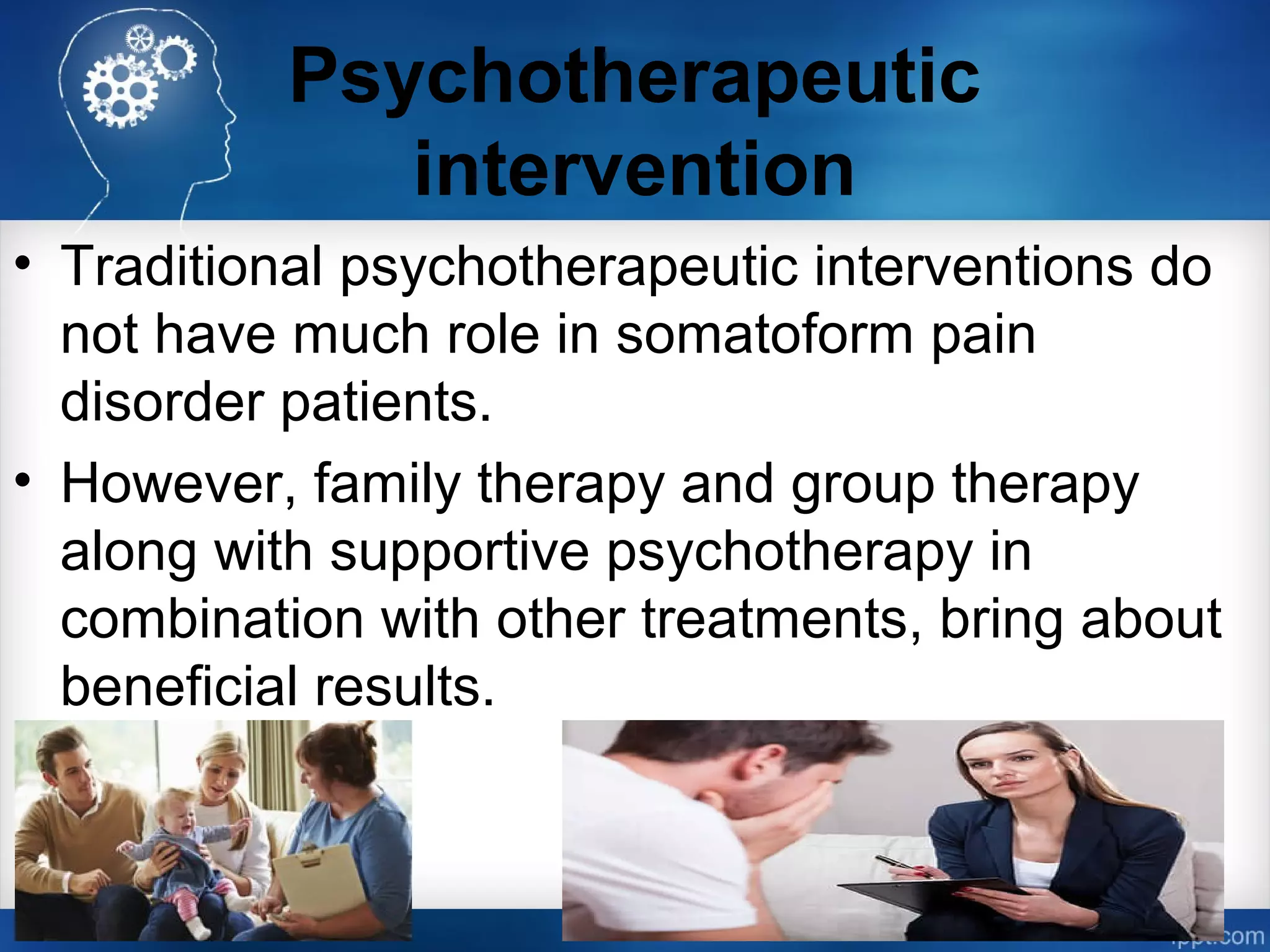 Psychotherapeutic
intervention
• Traditional psychotherapeutic interventions do
not have much role in somatoform pain
disorder patients.
• However, family therapy and group therapy
along with supportive psychotherapy in
combination with other treatments, bring about
beneficial results.
 